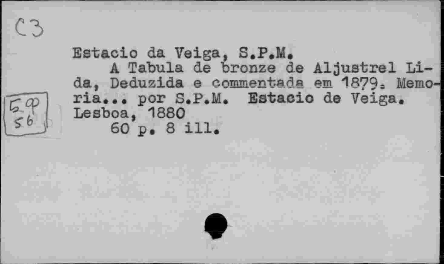 ﻿Estacio da Veiga, S.P.M.
A Tabula de bronze de Aljustrel Lida, Deduzida e commentad« em *1879 г Memo ria,., рог S.P.M. Estacio de Veiga. Lesboa, 1880
60 p. 8 ill.